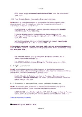 home98


      BOSI, Alfredo (Org.). O conto brasileiro contemporâneo. 3. ed. São Paulo: Cultrix,
      1978. 293 p.

2.1.8 Autor Entidade Coletiva (Associações, Empresas, Instituições).

DNota:Obras de cunho administrativo ou legal de entidades independentes, entrar
diretamente pelo nome da entidade, em caixa alta, por extenso, considerando a
subordinação hierárquica, quando houver

      UNIVERSIDADE DE SÃO PAULO. Instituto Astronômico e Geográfico. Anuário
      astronômico. São Paulo, 1988. 279 p.

      ASSOCIAÇÃO BRASILEIRA DE ENFERMAGEM. Centro de Estudos em
      Enfermagem. Informações pesquisas e pesquisadores em Enfernagem. São
      Paulo, 1916. 124 p.

      INSTITUTO NACIONAL DE PROPRIEDADE INDUSTRIAL (Brasil). Classificação
      Nacional e patentes. 3. ed. Rio de Janeiro, 1979. v. 9.

DNota:Quando a entidade, vinculada a um órgão maior, tem uma denominação específica
que a identifica, a entrada é feita diretamente pelo seu nome. Nomes homônimos, usar a
área geográfica, local.




      BIBLIOTECA NACIONAL (Brasil). Bibliografia do folclore brasileiro. Rio de
      Janeiro: Divisão de Publicações, 1971.

      BIBLIOTECA NACIONAL (Lisboa). Bibliografia Vicentina. Lisboa: [s.n.], 1942.

2.1.9 Orgãos governamentais

DNota: Quando se tratar de órgãos governamentais da administração (Ministérios,
Secretarias e outros) entrar pelo nome geográfico em caixa alta (país, estado ou município),
considerando a subordinação hierárquica, quando houver.

      BRASIL. Ministério do Trabalho. Secretaria de Formação e Desenvolvimento
      Profissional. Educação profissional: um projeto para o desenvolvimento sustentado.
      Brasília: SEFOR, 1995. 24 p.

2.1.10 Outros tipos de responsabilidade: tradutor, prefaciador, ilustrador, etc.

DNota: Quando necessário, acrescenta-se informações referentes à outros tipos de
responsabilidade logo após o título, conforme aparece no documento.

      SZPERKOWICZ, Jerzy. Nicolás Copérnico: 1473-1973. Tradução de Victor M. Ferreras
      Tascón, Carlos H. de León Aragón. Varsóvia: Editorial Científica Polaca, 1972. 82 p.

Sumário - Início do Documento




  3 IMPRENTA (Local, Editora e Data)

                                            Página 6
 