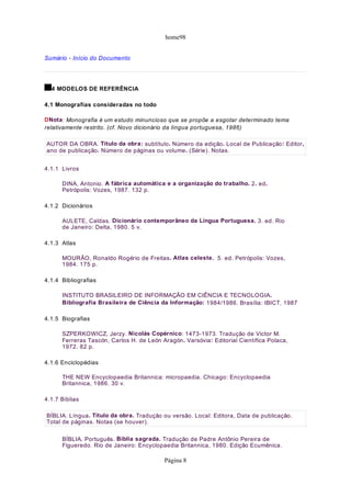 home98


Sumário - Início do Documento




  4 MODELOS DE REFERÊNCIA

4.1 Monografias consideradas no todo

DNota: Monografia é um estudo minuncioso que se propõe a esgotar determinado tema
relativamente restrito. (cf. Novo dicionário da língua portuguesa, 1986)

AUTOR DA OBRA. Título da obra: subtítulo. Número da edição. Local de Publicação: Editor,
ano de publicação. Número de páginas ou volume. (Série). Notas.


4.1.1 Livros

      DINA, Antonio. A fábrica automática e a organização do trabalho. 2. ed.
      Petrópolis: Vozes, 1987. 132 p.

4.1.2 Dicionários

      AULETE, Caldas. Dicionário contemporâneo da Língua Portuguesa. 3. ed. Rio
      de Janeiro: Delta, 1980. 5 v.

4.1.3 Atlas

      MOURÃO, Ronaldo Rogério de Freitas. Atlas celeste. 5. ed. Petrópolis: Vozes,
      1984. 175 p.

4.1.4 Bibliografias

      INSTITUTO BRASILEIRO DE INFORMAÇÃO EM CIÊNCIA E TECNOLOGIA.
      Bibliografia Brasileira de Ciência da Informação: 1984/1986. Brasília: IBICT, 1987

4.1.5 Biografias

      SZPERKOWICZ, Jerzy. Nicolás Copérnico: 1473-1973. Tradução de Victor M.
      Ferreras Tascón, Carlos H. de León Aragón. Varsóvia: Editorial Científica Polaca,
      1972. 82 p.

4.1.6 Enciclopédias

      THE NEW Encyclopaedia Britannica: micropaedia. Chicago: Encyclopaedia
      Britannica, 1986. 30 v.

4.1.7 Bíblias

BÍBLIA. Língua. Título da obra. Tradução ou versão. Local: Editora, Data de publicação.
Total de páginas. Notas (se houver).

      BÍBLIA. Português. Bíblia sagrada. Tradução de Padre Antônio Pereira de
      Figueredo. Rio de Janeiro: Encyclopaedia Britannica, 1980. Edição Ecumênica.

                                          Página 8
 