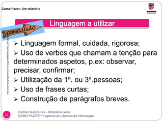 Instituto Nun’Alvres - Biblioteca Geral
COMO FAZER? Programa de Literacia da Informação11
 Linguagem formal, cuidada, rigorosa;
 Uso de verbos que chamam a tenção para
determinados aspetos, p.ex: observar,
precisar, confirmar;
 Utilização da 1ª. ou 3ª.pessoas;
 Uso de frases curtas;
 Construção de parágrafos breves.
Como Fazer: Um relatóriohttp://proavirtualg15.pbworks.com/w/page/18665804/CONCLUS%C3%83O
 