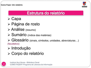 Instituto Nun’Alvres - Biblioteca Geral
COMO FAZER? Programa de Literacia da Informação12
 Capa
 Página de rosto
 Análise (resumo)
 Sumário (índice das matérias)
 Glossário (sinais, símbolos, unidades, abreviaturas…)
(facultativo)
 Introdução
 Corpo do relatório
Como Fazer: Um relatório
 