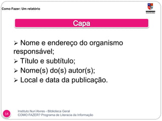 Instituto Nun’Alvres - Biblioteca Geral
COMO FAZER? Programa de Literacia da Informação14
 Nome e endereço do organismo
responsável;
 Título e subtítulo;
 Nome(s) do(s) autor(s);
 Local e data da publicação.
Como Fazer: Um relatório
 