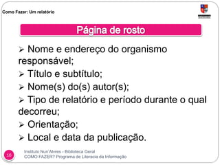 Instituto Nun’Alvres - Biblioteca Geral
COMO FAZER? Programa de Literacia da Informação16
 Nome e endereço do organismo
responsável;
 Título e subtítulo;
 Nome(s) do(s) autor(s);
 Tipo de relatório e período durante o qual
decorreu;
 Orientação;
 Local e data da publicação.
Como Fazer: Um relatório
 
