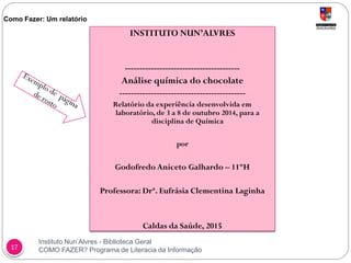 Instituto Nun’Alvres - Biblioteca Geral
COMO FAZER? Programa de Literacia da Informação17
Como Fazer: Um relatório
INSTITUTO NUN’ALVRES
----------------------------------------
Análise química do chocolate
--------------------------------------------
Relatório da experiência desenvolvida em
laboratório, de 3 a 8 de outubro 2014, para a
disciplina de Química
por
Godofredo Aniceto Galhardo – 11ºH
Professora: Drª. Eufrásia Clementina Laginha
Caldas da Saúde, 2015
 