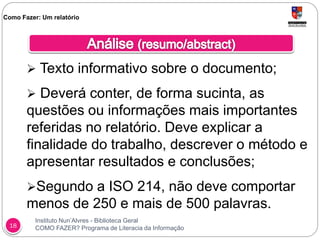 Instituto Nun’Alvres - Biblioteca Geral
COMO FAZER? Programa de Literacia da Informação18
 Texto informativo sobre o documento;
 Deverá conter, de forma sucinta, as
questões ou informações mais importantes
referidas no relatório. Deve explicar a
finalidade do trabalho, descrever o método e
apresentar resultados e conclusões;
Segundo a ISO 214, não deve comportar
menos de 250 e mais de 500 palavras.
Como Fazer: Um relatório
 