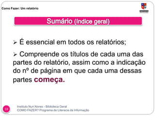Instituto Nun’Alvres - Biblioteca Geral
COMO FAZER? Programa de Literacia da Informação19
 É essencial em todos os relatórios;
 Compreende os títulos de cada uma das
partes do relatório, assim como a indicação
do nº de página em que cada uma dessas
partes começa.
Como Fazer: Um relatório
 