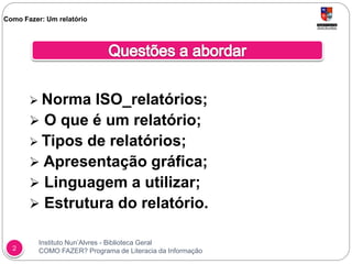 Instituto Nun’Alvres - Biblioteca Geral
COMO FAZER? Programa de Literacia da Informação2
 Norma ISO_relatórios;
 O que é um relatório;
 Tipos de relatórios;
 Apresentação gráfica;
 Linguagem a utilizar;
 Estrutura do relatório.
Como Fazer: Um relatório
 
