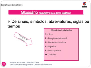 Instituto Nun’Alvres - Biblioteca Geral
COMO FAZER? Programa de Literacia da Informação20
 De sinais, símbolos, abreviaturas, siglas ou
termos
Como Fazer: Um relatório
Glossário de símbolos
A – Área
E – Energia mecânica total
I – Movimento de inércia
S – Superfície
P – Peso e potência
W -Trabalho
 
