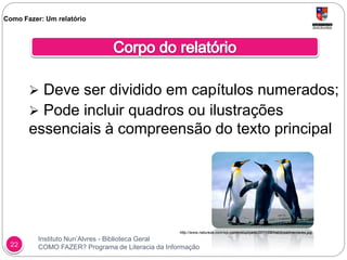 Instituto Nun’Alvres - Biblioteca Geral
COMO FAZER? Programa de Literacia da Informação22
 Deve ser dividido em capítulos numerados;
 Pode incluir quadros ou ilustrações
essenciais à compreensão do texto principal
Como Fazer: Um relatório
http://www.natureza.com/wp-content/uploads/2011/09/habitosalimentares.jpg
 