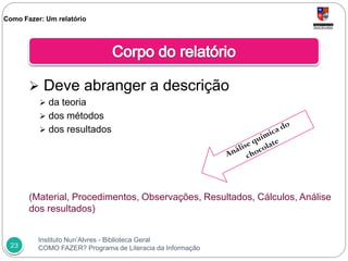 Instituto Nun’Alvres - Biblioteca Geral
COMO FAZER? Programa de Literacia da Informação23
 Deve abranger a descrição
 da teoria
 dos métodos
 dos resultados
(Material, Procedimentos, Observações, Resultados, Cálculos, Análise
dos resultados)
Como Fazer: Um relatório
 