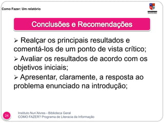 Instituto Nun’Alvres - Biblioteca Geral
COMO FAZER? Programa de Literacia da Informação24
 Realçar os principais resultados e
comentá-los de um ponto de vista crítico;
 Avaliar os resultados de acordo com os
objetivos iniciais;
 Apresentar, claramente, a resposta ao
problema enunciado na introdução;
Como Fazer: Um relatório
 