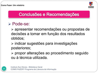 Instituto Nun’Alvres - Biblioteca Geral
COMO FAZER? Programa de Literacia da Informação25
 Pode-se:
 apresentar recomendações ou propostas de
decisões a tomar em função dos resultados
obtidos;
 indicar sugestões para investigações
posteriores;
 propor alterações ao procedimento seguido
ou à técnica utilizada.
Como Fazer: Um relatório
 