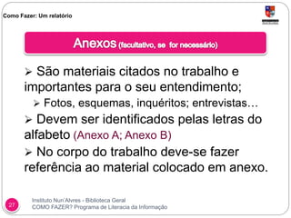 Instituto Nun’Alvres - Biblioteca Geral
COMO FAZER? Programa de Literacia da Informação27
 São materiais citados no trabalho e
importantes para o seu entendimento;
 Fotos, esquemas, inquéritos; entrevistas…
 Devem ser identificados pelas letras do
alfabeto (Anexo A; Anexo B)
 No corpo do trabalho deve-se fazer
referência ao material colocado em anexo.
Como Fazer: Um relatório
 