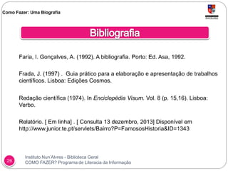 Instituto Nun’Alvres - Biblioteca Geral
COMO FAZER? Programa de Literacia da Informação28
Faria, I. Gonçalves, A. (1992). A bibliografia. Porto: Ed. Asa, 1992.
Frada, J. (1997) . Guia prático para a elaboração e apresentação de trabalhos
científicos. Lisboa: Edições Cosmos.
Redação científica (1974). In Enciclopédia Visum. Vol. 8 (p. 15,16). Lisboa:
Verbo.
Relatório. [ Em linha] . [ Consulta 13 dezembro, 2013] Disponível em
http://www.junior.te.pt/servlets/Bairro?P=FamososHistoria&ID=1343
Como Fazer: Uma Biografia
 