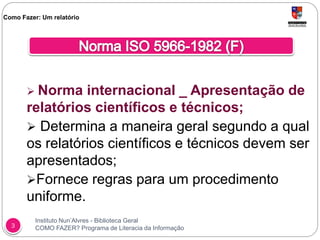 Instituto Nun’Alvres - Biblioteca Geral
COMO FAZER? Programa de Literacia da Informação3
 Norma internacional _ Apresentação de
relatórios científicos e técnicos;
 Determina a maneira geral segundo a qual
os relatórios científicos e técnicos devem ser
apresentados;
Fornece regras para um procedimento
uniforme.
Como Fazer: Um relatório
 