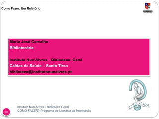 Instituto Nun’Alvres - Biblioteca Geral
COMO FAZER? Programa de Literacia da Informação30
Como Fazer: Um Relatório
Maria José Carvalho
Bibliotecária
Instituto Nun’Alvres - Biblioteca Geral
Caldas da Saúde – Santo Tirso
biblioteca@institutonunalvres.pt
 