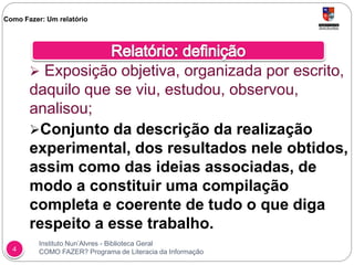 Instituto Nun’Alvres - Biblioteca Geral
COMO FAZER? Programa de Literacia da Informação4
 Exposição objetiva, organizada por escrito,
daquilo que se viu, estudou, observou,
analisou;
Conjunto da descrição da realização
experimental, dos resultados nele obtidos,
assim como das ideias associadas, de
modo a constituir uma compilação
completa e coerente de tudo o que diga
respeito a esse trabalho.
Como Fazer: Um relatório
 