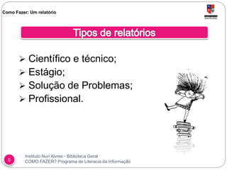 Instituto Nun’Alvres - Biblioteca Geral
COMO FAZER? Programa de Literacia da Informação5
 Científico e técnico;
 Estágio;
 Solução de Problemas;
 Profissional.
Como Fazer: Um relatório
 