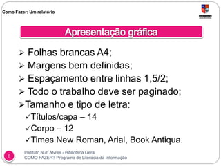 Instituto Nun’Alvres - Biblioteca Geral
COMO FAZER? Programa de Literacia da Informação6
 Folhas brancas A4;
 Margens bem definidas;
 Espaçamento entre linhas 1,5/2;
 Todo o trabalho deve ser paginado;
Tamanho e tipo de letra:
Títulos/capa – 14
Corpo – 12
Times New Roman, Arial, Book Antiqua.
Como Fazer: Um relatório
 