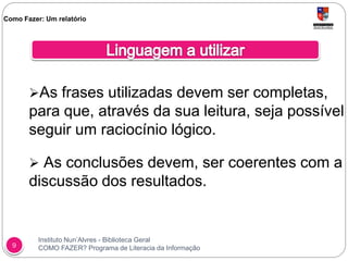 Instituto Nun’Alvres - Biblioteca Geral
COMO FAZER? Programa de Literacia da Informação9
As frases utilizadas devem ser completas,
para que, através da sua leitura, seja possível
seguir um raciocínio lógico.
 As conclusões devem, ser coerentes com a
discussão dos resultados.
Como Fazer: Um relatório
 