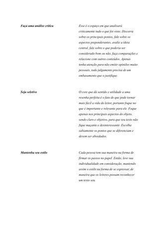 Faça uma análise crítica Esse é o espaço em que analisará
criticamente tudo o que foi visto. Discorra
sobre os principais pontos, fale sobre os
aspectos preponderantes, avalie a ideia
central, fale sobre o que poderia ser
considerado bom ou não, faça comparações e
relacione com outros conteúdos. Apenas
tenha atenção para não emitir opiniões muito
pessoais, todo julgamento precisa de um
embasamento que o justifique.
Seja seletivo O core que dá sentido e utilidade a uma
resenha perfeita é o fato de que pode tornar
mais fácil a vida do leitor, portanto foque no
que é importante e relevante para ele. Foque
apenas nos principais aspectos do objeto,
sendo claro e objetivo, para que seu texto não
fique maçante e desinteressante. Escolha
sabiamente os pontos que se diferenciam e
devem ser abordados.
Mantenha seu estilo Cada pessoa tem sua maneira na forma de
firmar os passos no papel. Então, leve sua
individualidade em consideração, mantendo
assim o estilo na forma de se expressar, de
maneira que os leitores possam reconhecer
um texto seu.
 