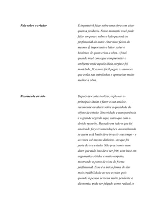 Fale sobre o criador É impossível falar sobre uma obra sem citar
quem a produziu. Nesse momento você pode
falar um pouco sobre o lado pessoal ou
profissional do autor, citar mais feitos do
mesmo. É importante o leitor saber o
histórico de quem criou a obra. Afinal,
quando você consegue compreender o
ambiente onde aquela ideia surgiu e foi
modelada, fica mais fácil pegar as nuances
que estão nas entrelinhas e aproveitar muito
melhor a obra.
Recomende ou não Depois de contextualizar, explanar as
principais ideias e fazer a sua análise,
recomende ou alerte sobre a qualidade do
objeto de estudo. Sinceridade e transparência
é o grande segredo aqui, claro que com o
devido respeito. Baseado em tudo o que foi
analisado faça recomendações, aconselhando
se quem está lendo deve investir seu tempo - e
as vezes até mesmo dinheiro - no que fez
parte do seu estudo. Não precisamos nem
dizer que tudo isso deve ser feito com base em
argumentos sólidos e muito respeito,
mostrando o ponto de vista de forma
profissional. Essa é a única forma de dar
mais credibilidade ao seu escrito, pois
quando a pessoa se torna muito pendente à
dicotomia, pode ser julgado como radical, o
 