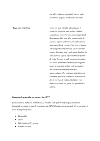 que não é nada recomendado para o meio
acadêmico ou para a vida como um todo.
Faça uma conclusão Como em tudo na vida, a finalização é
essencial, para dar uma melhor ideia do
conjunto da obra. Por isso, nessa etapa final
do seu conteúdo, será feita a amarração de
todos os tópicos anteriores, levando assim a
uma sensação de coesão. Para isso, relembre
aqueles pontos importantes, sendo coerente
com os fatos que você expôs, para finalizar de
uma maneira lógica, reforçando seus pontos
de vista. É esse o grande momento de toda a
sua obra, quando finalmente você vai poder
amarrar as pontas soltas, polir as arestas e
dar seu posicionamento acerca da
recomendação. Por mais que seja algo com
certo tom opinativo, lembre-se de manter-se
fiel às normas de cada modalidade, com
respeito ao autor e a quem vai aproveitar a
leitura.
Formatando a resenha nas normas da ABNT
Como todos os trabalhos acadêmicos, a resenha é um gênero textual que deverá ser
formatada seguindo os padrões e normas da ABNT. Primeiro a estrutura da obra, que deverá
estar da seguinte forma:
● Cabeçalho.
● Título.
● Referências sobre a obra.
● Resumo da obra.
 