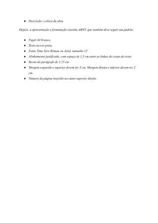 ● Descrição / crítica da obra
Depois, a apresentação e formatação resenha ABNT, que também deve seguir um padrão.
● Papel A4 branco.
● Texto na cor preta.
● Fonte Time New Roman ou Arial, tamanho 12
● Alinhamento justificado, com espaço de 1,5 cm entre as linhas do corpo do texto.
● Recuo do parágrafo de 1,25 cm
● Margem esquerda e superior devem ter 3 cm. Margem direita e inferior devem ter 2
cm.
● Número da página inserido no canto superior direito
 