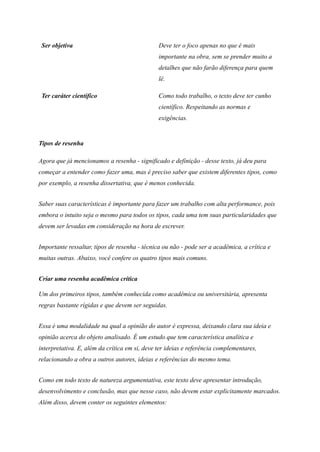 Ser objetiva Deve ter o foco apenas no que é mais
importante na obra, sem se prender muito a
detalhes que não farão diferença para quem
lê.
Ter caráter científico Como todo trabalho, o texto deve ter cunho
científico. Respeitando as normas e
exigências.
Tipos de resenha
Agora que já mencionamos a resenha - significado e definição - desse texto, já deu para
começar a entender como fazer uma, mas é preciso saber que existem diferentes tipos, como
por exemplo, a resenha dissertativa, que é menos conhecida.
Saber suas características é importante para fazer um trabalho com alta performance, pois
embora o intuito seja o mesmo para todos os tipos, cada uma tem suas particularidades que
devem ser levadas em consideração na hora de escrever.
Importante ressaltar, tipos de resenha - técnica ou não - pode ser a acadêmica, a crítica e
muitas outras. Abaixo, você confere os quatro tipos mais comuns.
Criar uma resenha acadêmica crítica
Um dos primeiros tipos, também conhecida como acadêmica ou universitária, apresenta
regras bastante rígidas e que devem ser seguidas.
Essa é uma modalidade na qual a opinião do autor é expressa, deixando clara sua ideia e
opinião acerca do objeto analisado. É um estudo que tem característica analítica e
interpretativa. E, além da crítica em si, deve ter ideias e referência complementares,
relacionando a obra a outros autores, ideias e referências do mesmo tema.
Como em todo texto de natureza argumentativa, este texto deve apresentar introdução,
desenvolvimento e conclusão, mas que nesse caso, não devem estar explicitamente marcados.
Além disso, devem conter os seguintes elementos:
 