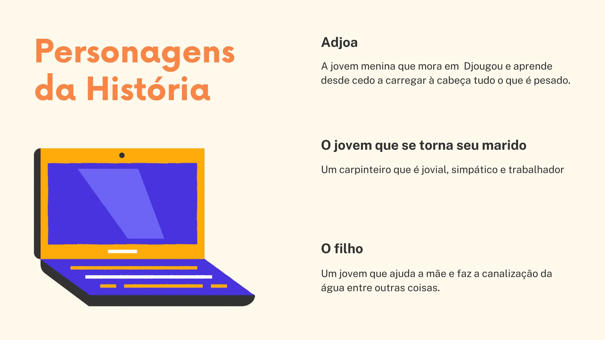 A jovem menina que mora em Djougou e aprende
desde cedo a carregar à cabeça tudo o que é pesado.
Adjoa
Um carpinteiro que é jovial, simpático e trabalhador
O jovem que se torna seu marido
O filho
Um jovem que ajuda a mãe e faz a canalização da
água entre outras coisas.
Personagens
da História
 