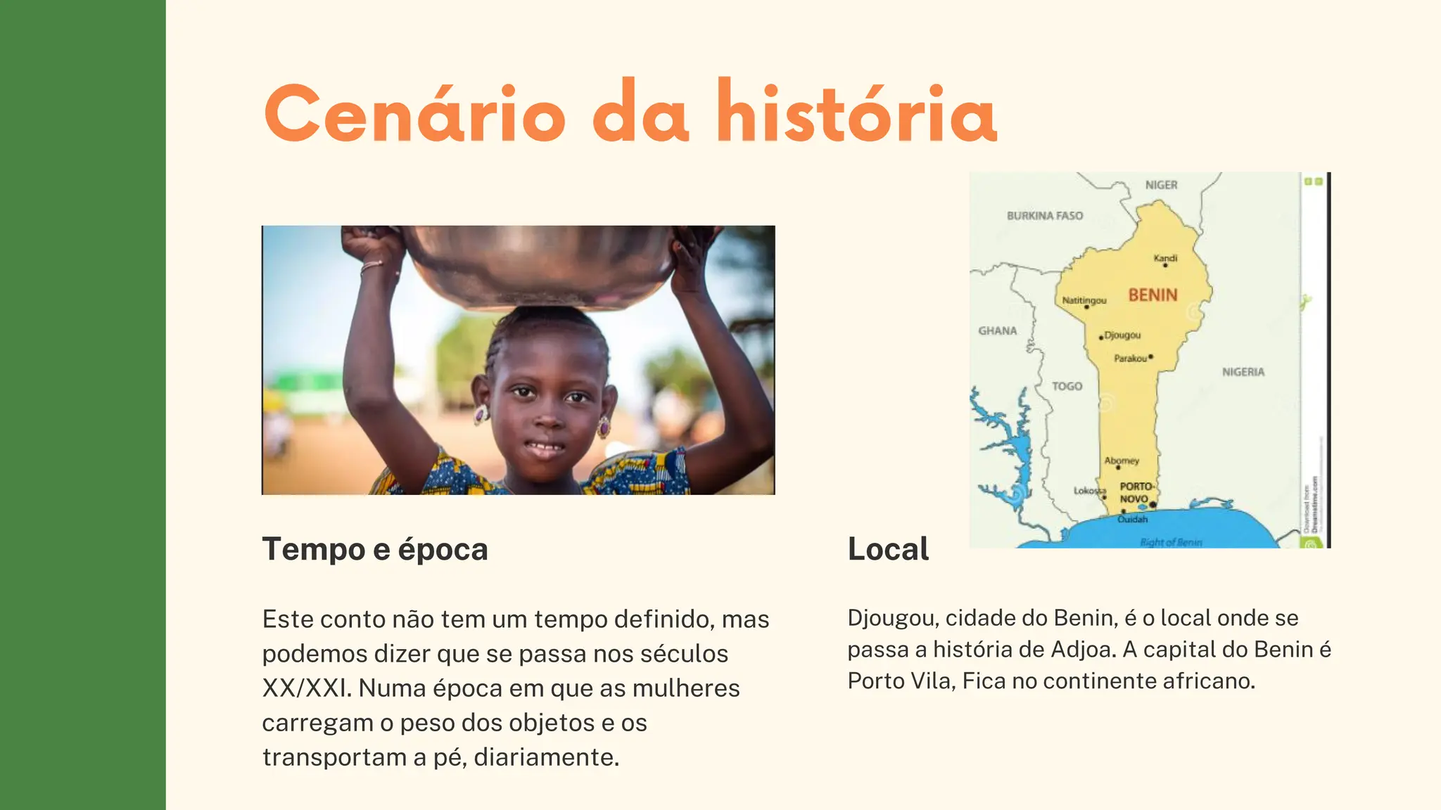 Cenário da história
Este conto não tem um tempo definido, mas
podemos dizer que se passa nos séculos
XX/XXI. Numa época em que as mulheres
carregam o peso dos objetos e os
transportam a pé, diariamente.
Tempo e época
Djougou, cidade do Benin, é o local onde se
passa a história de Adjoa. A capital do Benin é
Porto Vila, Fica no continente africano.
Local
 