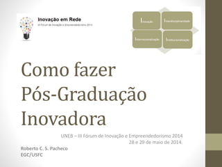Como fazer 
Pós-Graduação 
Inovadora 
UNEB – III Fórum de Inovação e Empreendedorismo 2014 
28 e 29 de maio de 2014. 
Roberto C. S. Pacheco 
EGC/USFC 
 