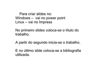 Para criar slides no: Windows –  vai no power point Linux – vai no Impress  No primeiro slides coloca-se o título do trabalho. A partir do segundo inicia-se o trabalho. E no último slide coloca-se a bibliografia utilizada. 