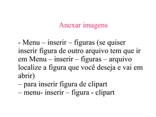 Anexar imagens  - Menu – inserir – figuras (se quiser inserir figura de outro arquivo tem que ir em Menu – inserir – figuras – arquivo localize a figura que você deseja e vai em abrir) –  para inserir figura de clipart  –  menu- inserir – figura - clipart 