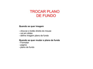TROCAR PLANO  DE FUNDO Quando se quer imagem  - clica-se o botão direito do mouse - vai em slides - define imagem plano de fundo  Quando se quer mudar o plano de fundo - Formatar - pagina - plano de fundo 