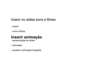Inserir no slides sons e filmes - Inserir  - sons e filmes  Inserir animação - apresentação de slides - animação  - escolhe a animação desejada 