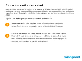 Promova e compartilhe o seu sorteio I
Após o publicar seu sorteio no Facebook, é hora de promovê-lo. O sorteio terá um crescimento
orgânico proveniente do compartilhamento dos participantes com seus amigos, mas você deverá
impulsioná-lo com divulgações e anúncios no começo para que ele tenha um rápido crescimento
inicial.
Aqui vão 5 métodos para promover seu sorteio no Facebook:

1

Envie um e-mail a seus clientes: é bem provável que eles participem e
compartilhem com seus amigos para promover seu sorteio no Facebook.

Promova seu sorteio nas redes sociais: compartilhe no Facebook, Twitter,

2

Pinterest, Google+ e em todos os lugar que você tenha presença. Isso é uma
ótima forma de introduzir usuários de outras redes sociais para sua página do
Facebook e aproximá-los ainda mais da sua marca.

 
