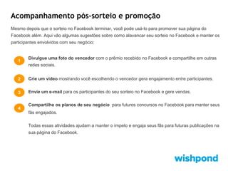 Acompanhamento pós-sorteio e promoção
Mesmo depois que o sorteio no Facebook terminar, você pode usá-lo para promover sua página do
Facebook além. Aqui vão algumas sugestões sobre como alavancar seu sorteio no Facebook e manter os
participantes envolvidos com seu negócio:

1

Divulgue uma foto do vencedor com o prêmio recebido no Facebook e compartilhe em outras
redes sociais.

2

Crie um vídeo mostrando você escolhendo o vencedor gera engajamento entre participantes.

3

Envie um e-mail para os participantes do seu sorteio no Facebook e gere vendas.

4

Compartilhe os planos de seu negócio para futuros concursos no Facebook para manter seus
fãs engajados.
Todas essas atividades ajudam a manter o ímpeto e engaja seus fãs para futuras publicações na
sua página do Facebook.

 