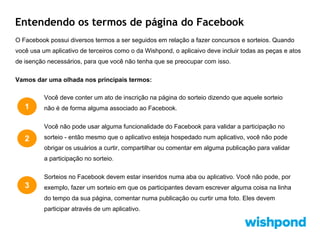Entendendo os termos de página do Facebook
O Facebook possui diversos termos a ser seguidos em relação a fazer concursos e sorteios. Quando
você usa um aplicativo de terceiros como o da Wishpond, o aplicaivo deve incluir todas as peças e atos
de isenção necessários, para que você não tenha que se preocupar com isso.
Vamos dar uma olhada nos principais termos:
Você deve conter um ato de inscrição na página do sorteio dizendo que aquele sorteio

1

não é de forma alguma associado ao Facebook.
Você não pode usar alguma funcionalidade do Facebook para validar a participação no

2

sorteio - então mesmo que o aplicativo esteja hospedado num aplicativo, você não pode
obrigar os usuários a curtir, compartilhar ou comentar em alguma publicação para validar
a participação no sorteio.
Sorteios no Facebook devem estar inseridos numa aba ou aplicativo. Você não pode, por

3

exemplo, fazer um sorteio em que os participantes devam escrever alguma coisa na linha
do tempo da sua página, comentar numa publicação ou curtir uma foto. Eles devem
participar através de um aplicativo.

 