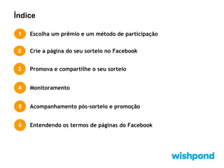 Índice
1

Escolha um prêmio e um método de participação

2

Crie a página do seu sorteio no Facebook

3

Promova e compartilhe o seu sorteio

4

Monitoramento

5

Acompanhamento pós-sorteio e promoção

6

Entendendo os termos de páginas do Facebook

 