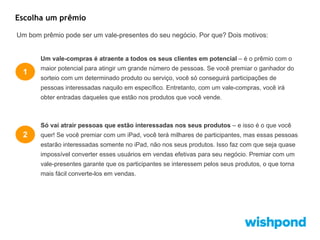 Escolha um prêmio
Um bom prêmio pode ser um vale-presentes do seu negócio. Por que? Dois motivos:

Um vale-compras é atraente a todos os seus clientes em potencial – é o prêmio com o

1

maior potencial para atingir um grande número de pessoas. Se você premiar o ganhador do
sorteio com um determinado produto ou serviço, você só conseguirá participações de
pessoas interessadas naquilo em específico. Entretanto, com um vale-compras, você irá
obter entradas daqueles que estão nos produtos que você vende.

Só vai atrair pessoas que estão interessadas nos seus produtos – e isso é o que você

2

quer! Se você premiar com um iPad, você terá milhares de participantes, mas essas pessoas
estarão interessadas somente no iPad, não nos seus produtos. Isso faz com que seja quase
impossível converter esses usuários em vendas efetivas para seu negócio. Premiar com um
vale-presentes garante que os participantes se interessem pelos seus produtos, o que torna
mais fácil converte-los em vendas.

 