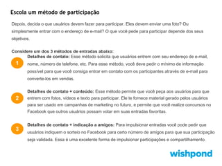 Escola um método de participação
Depois, decida o que usuários devem fazer para participar. Eles devem enviar uma foto? Ou
simplesmente entrar com o endereço de e-mail? O que você pede para participar depende dos seus
objetivos.
Considere um dos 3 métodos de entradas abaixo:
Detalhes de contato: Esse método solicita que usuários entrem com seu endereço de e-mail,

1

nome, número de telefone, etc. Para esse método, você deve pedir o mínimo de informação
possível para que você consiga entrar em contato com os participantes através de e-mail para
converte-los em vendas.
Detalhes de contato + conteúdo: Esse método permite que você peça aos usuários para que

2

entrem com fotos, vídeos e texto para participar. Ele te fornece material gerado pelos usuários
para ser usado em campanhas de marketing no futuro, e permite que você realize concursos no
Facebook que outros usuários possam votar em suas entradas favoritas.

3

Detalhes de contato + indicação a amigos: Para impulsionar entradas você pode pedir que
usuários indiquem o sorteio no Facebook para certo número de amigos para que sua participação
seja validada. Essa é uma excelente forma de impulsionar participações e compartilhamento.

 