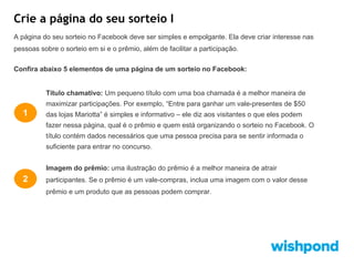 Crie a página do seu sorteio I
A página do seu sorteio no Facebook deve ser simples e empolgante. Ela deve criar interesse nas
pessoas sobre o sorteio em si e o prêmio, além de facilitar a participação.
Confira abaixo 5 elementos de uma página de um sorteio no Facebook:

Título chamativo: Um pequeno título com uma boa chamada é a melhor maneira de
maximizar participações. Por exemplo, “Entre para ganhar um vale-presentes de $50

1

das lojas Mariotta” é simples e informativo – ele diz aos visitantes o que eles podem
fazer nessa página, qual é o prêmio e quem está organizando o sorteio no Facebook. O
título contém dados necessários que uma pessoa precisa para se sentir informada o
suficiente para entrar no concurso.
Imagem do prêmio: uma ilustração do prêmio é a melhor maneira de atrair

2

participantes. Se o prêmio é um vale-compras, inclua uma imagem com o valor desse
prêmio e um produto que as pessoas podem comprar.

 