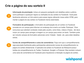 Crie a página do seu sorteio II
Informação da premiação: inclua um pequeno parágrafo com detalhes sobre o prêmio,

3

como participar e quaisquer regras ou restrições do seu sorteio no Facebook. Você pode
facilmente adicionar um link externo para essas regras utilizando nosso editor HTML para
manter a página do seu sorteio no Facebook menos abarrotada.
Formulário de participação: o formulário de participação de um sorteio no Facebook

4

consiste em um campo para informar um endereço de e-mail e um botão ‘Participar’. Para
concursos que solicitam conteúdo criado pelo usuário, como fotos, vídeos e frases, ele deve
incluir um campo para carregar a imagem ou um campo para entrar um texto. Também pode
ser incluído campos de formulário adicionais como ‘Cidade’, ‘Idade’, etc, para obter detalhes
extras.
Ícones de compartilhamento e caixa de comentários: Faça com que o compartilhamento

5

seja executado facilmente pelos participantes adicionando ícones de compartilhamento na
página do sorteio diretamente. O aplicativo de sorteio no Facebook da Wishpond possui
botões de compartilhamento do Twitter, Facebook, Google+ e Pinterest. Eles também incluem
uma caixa de comentários do Facebook para impulsionar a interação na página do sorteio.

 