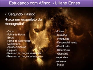 Estudando com Afinco - Liliane Ennes
• Segundo Passo:
-Listas
-Sumario
-Introdução
-Desenvolvimento
-Conclusão
-Referência
-Glossário
-Apêndice
-Anexos
-Índice
-Capa
-Folha de Rosto
-Errata
-Folha de Aprovação
-Dedicatória
-Agradecimentos
-Epigrafe
-Resumo em língua vernácula
-Resumo em língua estrangeira
-Listas
-Sumario
-Introdução
-Desenvolvimento
-Conclusão
-Referência
-Glossário
-Apêndice
-Anexos
-Índice
-Capa
-Folha de Rosto
-Errata
-Folha de Aprovação
-Dedicatória
-Agradecimentos
-Epigrafe
-Resumo em língua vernácula
-Resumo em língua estrangeira
• Segundo Passo:
-Faça um esqueleto da
monografia!
 