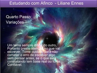 Estudando com Afinco - Liliane Ennes
Quarto Passo:
Variações
Um tema sempre difere do outro,
Portanto preste atenção no que vai
escrever, Tome cuidado para não
cometer o erro de escrever algo
sem pensar antes, se o que está
constatando tem base real ou fonte
Confiável.
 