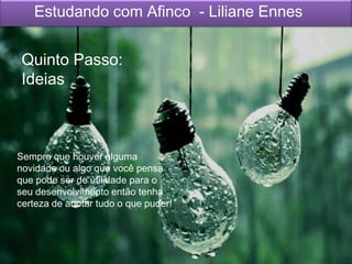 Sempre que houver alguma
novidade ou algo que você pensa
que pode ser de utilidade para o
seu desenvolvimento então tenha
certeza de anotar tudo o que puder!
Estudando com Afinco - Liliane Ennes
Quinto Passo:
Ideias
 