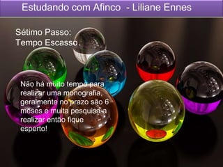 Estudando com Afinco - Liliane Ennes
Sétimo Passo:
Tempo Escasso
Não há muito tempo para
realizar uma monografia,
geralmente no prazo são 6
meses e muita pesquisa a
realizar então fique
esperto!
 