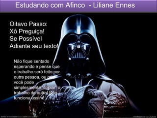 Estudando com Afinco - Liliane Ennes
Não fique sentado
esperando e pense que
o trabalho será feito por
outra pessoa, ou que
você pode
simplesmente “copiar” o
trabalho de outro! Não
funciona assim!
Oitavo Passo:
Xô Preguiça!
Se Possível
Adiante seu texto!
 