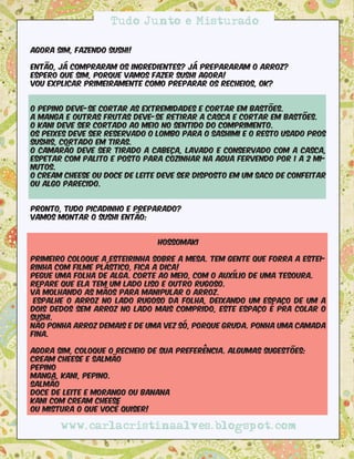 Tudo Junto e Misturado

Agora sim, fazendo sushi!

Então, já compraram os ingredientes? Já prepararam o arroz?
Espero que sim, porque vamos fazer sushi agora!
Vou explicar primeiramente como preparar os recheios, ok?


O pepino deve-se cortar as extremidades e cortar em bastões.
A manga e outras frutas deve-se retirar a casca e cortar em bastões.
O kani deve ser cortado ao meio no sentido do comprimento.
Os peixes deve ser reservado o lombo para o sashimi e o resto usado pros
sushis, cortado em tiras.
O camarão deve ser tirado a cabeça, lavado e conservado com a casca,
espetar com palito e posto para cozinhar na agua fervendo por 1 a 2 mi-
nutos.
O cream cheese ou doce de leite deve ser disposto em um saco de confeitar
ou algo parecido.


Pronto, tudo picadinho e preparado?
Vamos montar o sushi então:


                               Hossomaki

Primeiro coloque a esteirinha sobre a mesa. Tem gente que forra a estei-
rinha com filme plástico, fica a dica!
Pegue uma folha de alga. Corte ao meio, com o auxílio de uma tesoura. 
Repare que ela tem um lado liso e outro rugoso.
Vá molhando as mãos para manipular o arroz.
 Espalhe o arroz no lado rugoso da folha, deixando um espaço de um a
dois dedos sem arroz no lado mais comprido, este espaço é pra colar o
sushi. 
Não ponha arroz demais e de uma vez só, porque gruda. Ponha uma camada
fina.

Agora sim, coloque o recheio de sua preferência. Algumas sugestões:
Cream cheese e salmão
Pepino
Manga, kani, pepino.
Salmão
Doce de leite e morango ou banana
Kani com cream cheese
Ou mistura o que você quiser!

       www.carlacristinaalves.blogspot.com
 