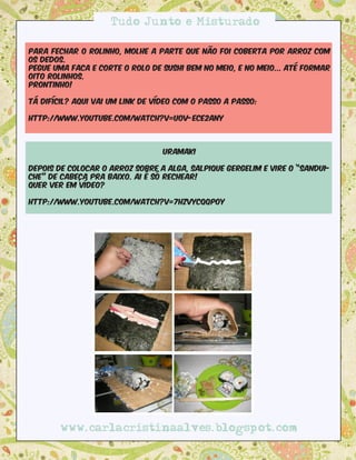 Tudo Junto e Misturado

Para fechar o rolinho, molhe a parte que não foi coberta por arroz com
os dedos.
Pegue uma faca e corte o rolo de sushi bem no meio, e no meio... Até formar
oito rolinhos.
Prontinho!

Tá difícil? Aqui vai um link de vídeo com o passo a passo: 

http://www.youtube.com/watch?v=U0v-ECe2AnY



                                  Uramaki

Depois de colocar o arroz sobre a alga, salpique gergelim e vire o “sandui-
che” de cabeça pra baixo. Ai é só rechear!
Quer ver em vídeo?

http://www.youtube.com/watch?v=7HZVYcQQPOY




        www.carlacristinaalves.blogspot.com
 